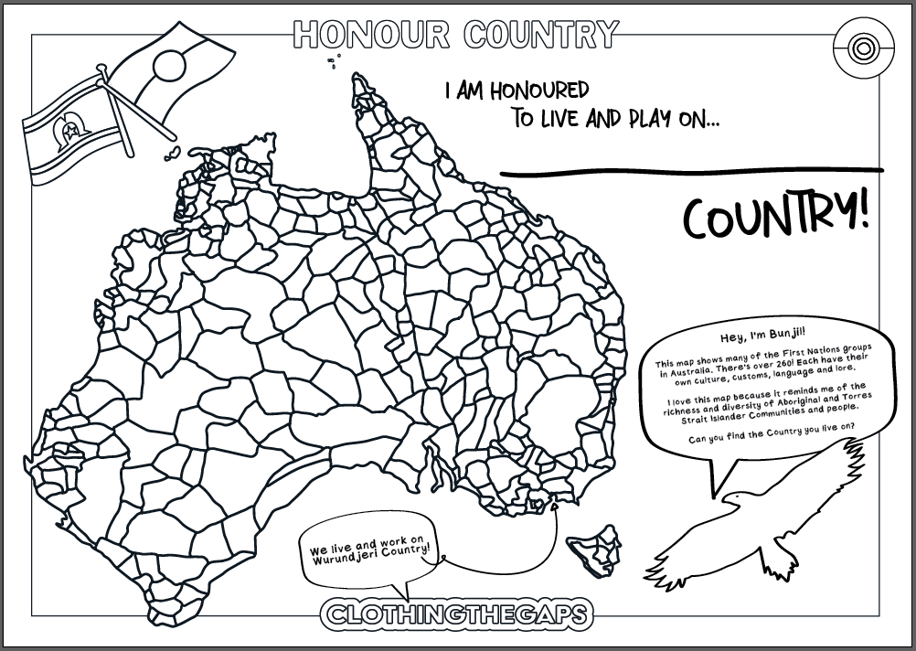 Clothing the Gaps. Colour In Pages DIGITAL DOWNLOAD. 3 black and white colour in sheets. The Acknowledgement of country colouring honours and respects the Aboriginal and Torres Strait Islander people as the custodians in a bold text. The First Nations Flag colouring features both the First Nations Flags and includes a section about both the flags history. The Decolonised Map colouring features a map of Australia showing all the 260 First Nations groups in Australia.